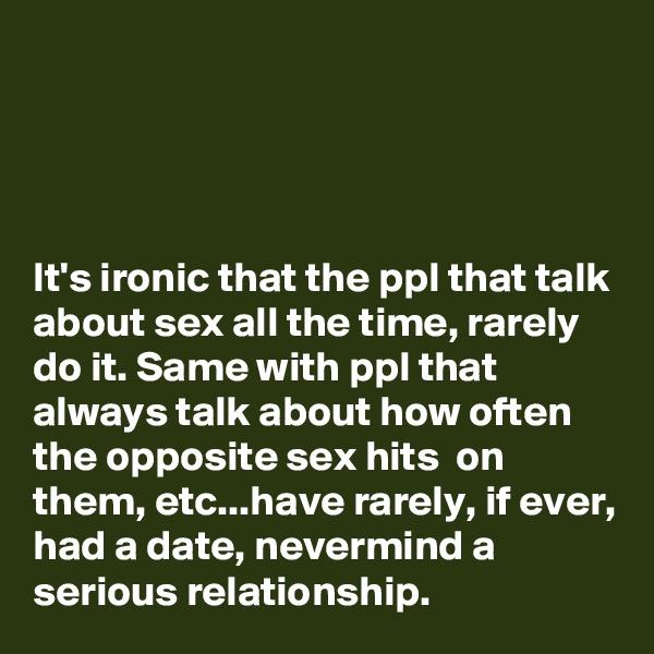 




It's ironic that the ppl that talk about sex all the time, rarely do it. Same with ppl that always talk about how often the opposite sex hits  on them, etc...have rarely, if ever, had a date, nevermind a serious relationship. 