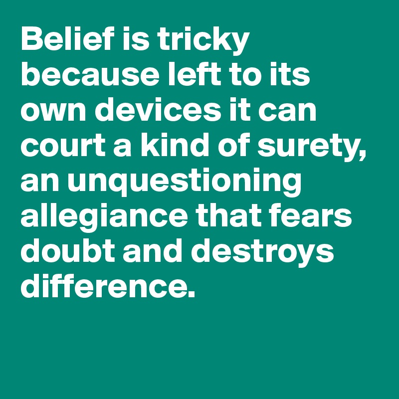 Belief is tricky because left to its own devices it can court a kind of surety, an unquestioning allegiance that fears doubt and destroys difference.


