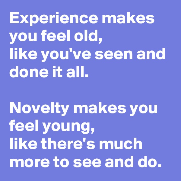 Experience makes you feel old,
like you've seen and done it all.

Novelty makes you feel young,
like there's much more to see and do.