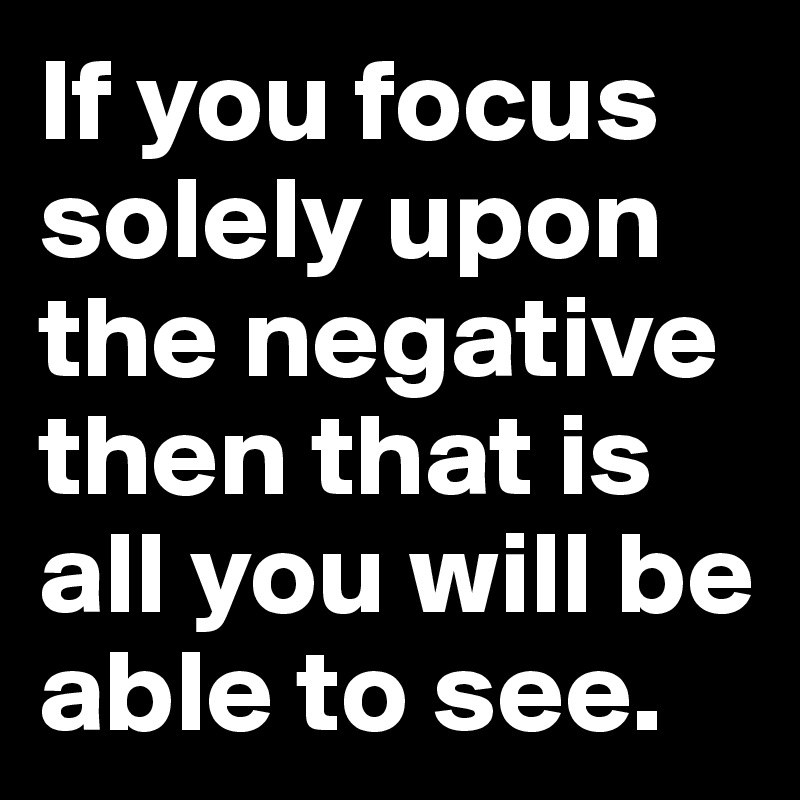 If you focus solely upon the negative then that is all you will be able to see.