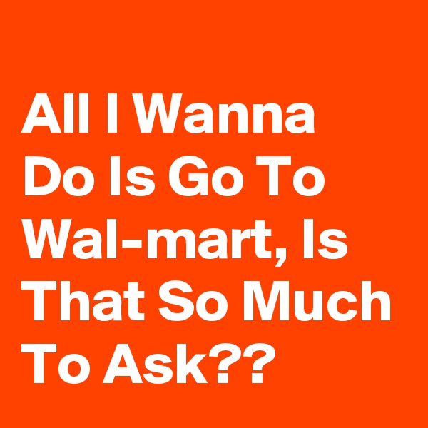 
All I Wanna Do Is Go To Wal-mart, Is That So Much To Ask??