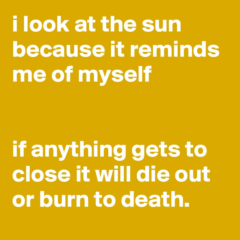 i look at the sun because it reminds me of myself


if anything gets to close it will die out or burn to death.