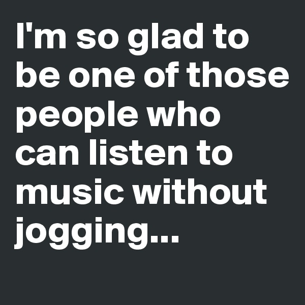 I'm so glad to be one of those people who can listen to music without jogging...