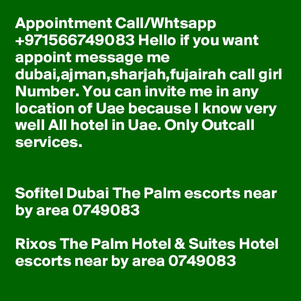 Appointment Call/Whtsapp +971566749083 Hello if you want appoint message me dubai,ajman,sharjah,fujairah call girl Number. You can invite me in any location of Uae because I know very well All hotel in Uae. Only Outcall services.


Sofitel Dubai The Palm escorts near by area 0749083 

Rixos The Palm Hotel & Suites Hotel escorts near by area 0749083 