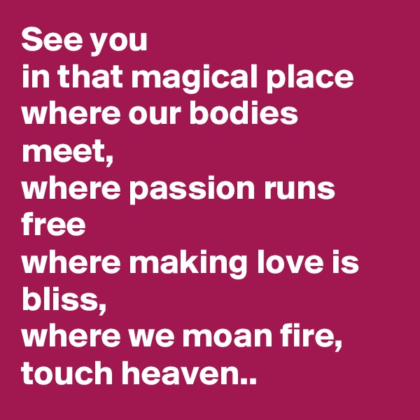 See you
in that magical place
where our bodies meet, 
where passion runs free
where making love is bliss,  
where we moan fire, touch heaven..