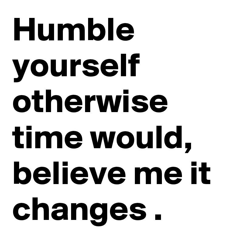 Humble yourself otherwise time would, believe me it changes . 