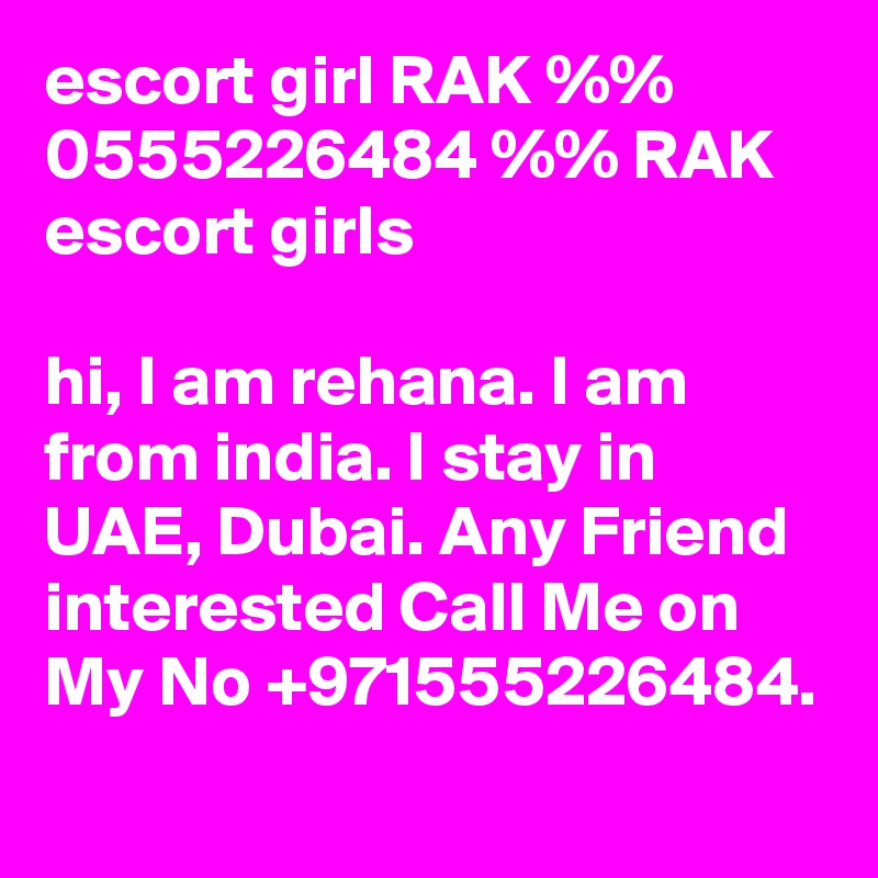 escort girl RAK %% 0555226484 %% RAK escort girls 

hi, I am rehana. I am from india. I stay in UAE, Dubai. Any Friend interested Call Me on My No +971555226484.
