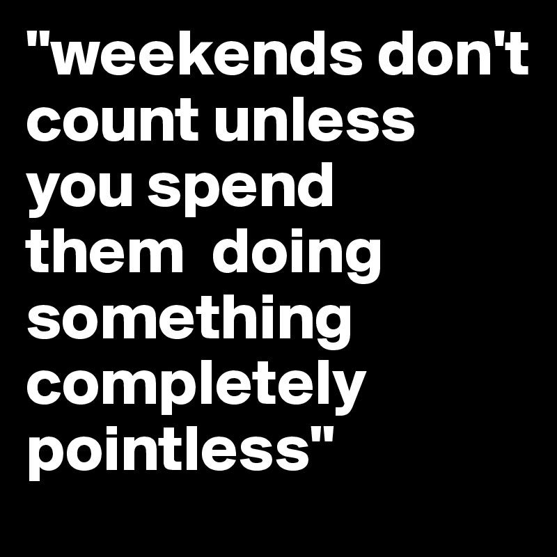 "weekends don't  count unless  you spend 
them  doing something 
completely pointless"