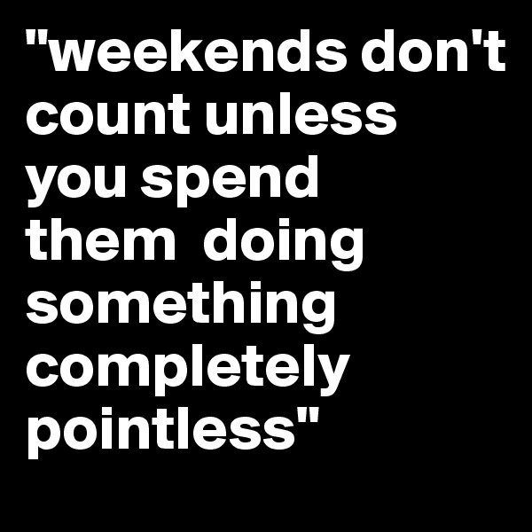 "weekends don't  count unless  you spend 
them  doing something 
completely pointless"