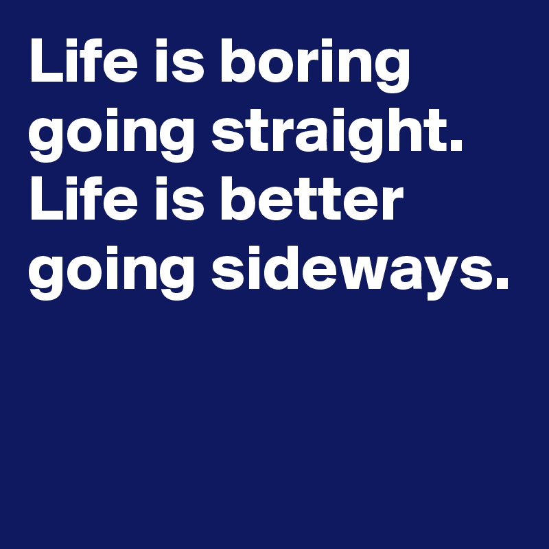 Life is boring going straight. Life is better going sideways.



