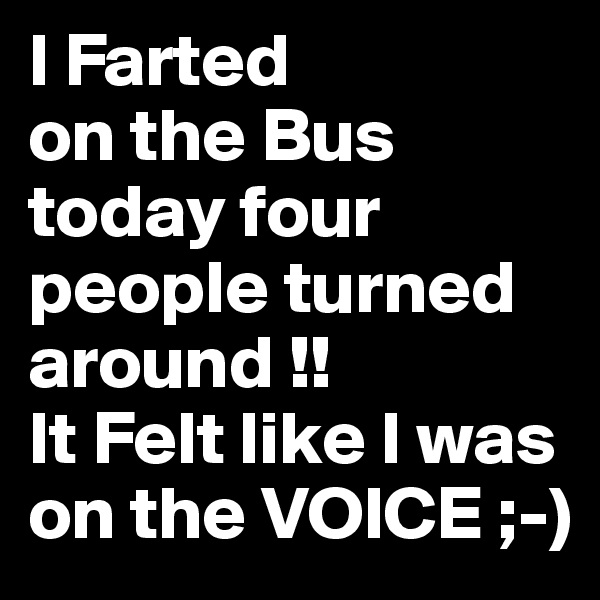 I Farted
on the Bus today four people turned around !!
It Felt like I was on the VOICE ;-)