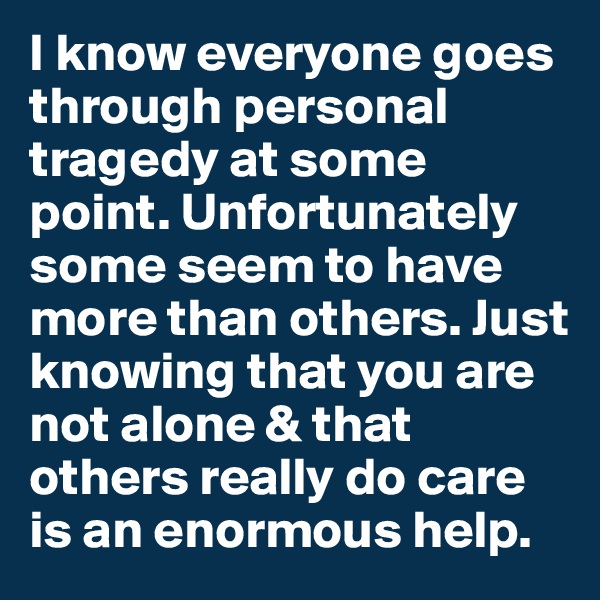 I know everyone goes through personal tragedy at some point. Unfortunately some seem to have more than others. Just knowing that you are not alone & that others really do care is an enormous help.
