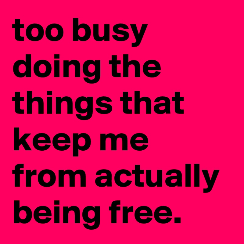 too busy doing the things that keep me from actually being free.