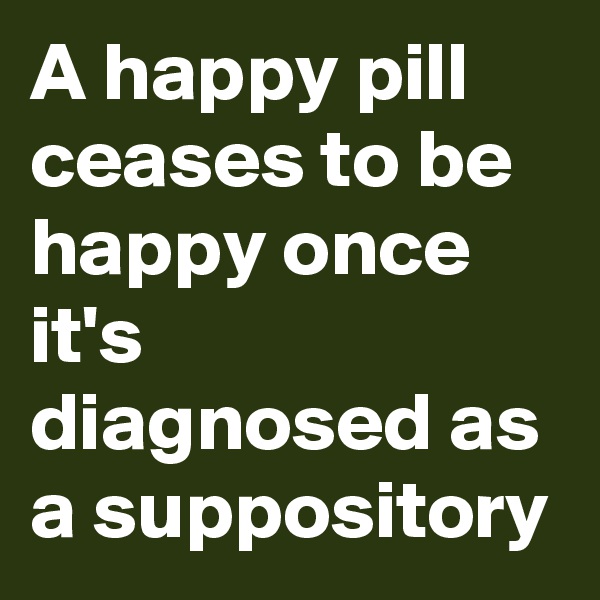 A happy pill ceases to be happy once it's diagnosed as a suppository