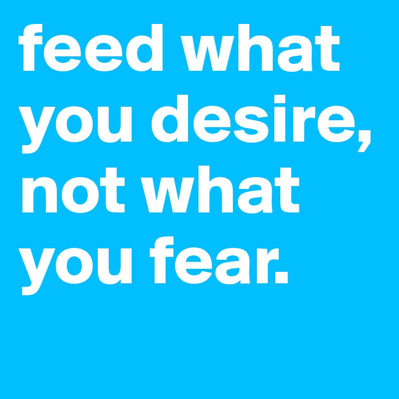 feed what you desire, not what you fear.
           