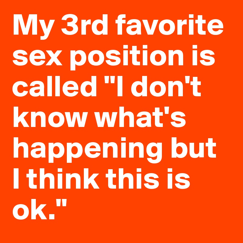 My 3rd favorite sex position is called "I don't know what's happening but I think this is ok."