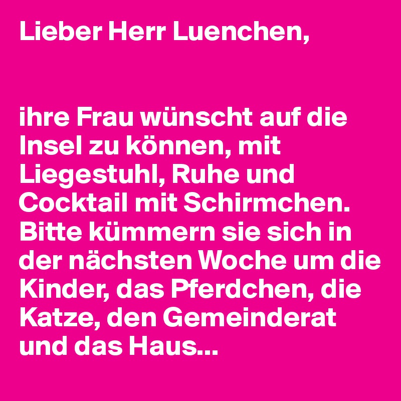 Lieber Herr Luenchen, 


ihre Frau wünscht auf die Insel zu können, mit Liegestuhl, Ruhe und Cocktail mit Schirmchen. Bitte kümmern sie sich in der nächsten Woche um die Kinder, das Pferdchen, die Katze, den Gemeinderat und das Haus...