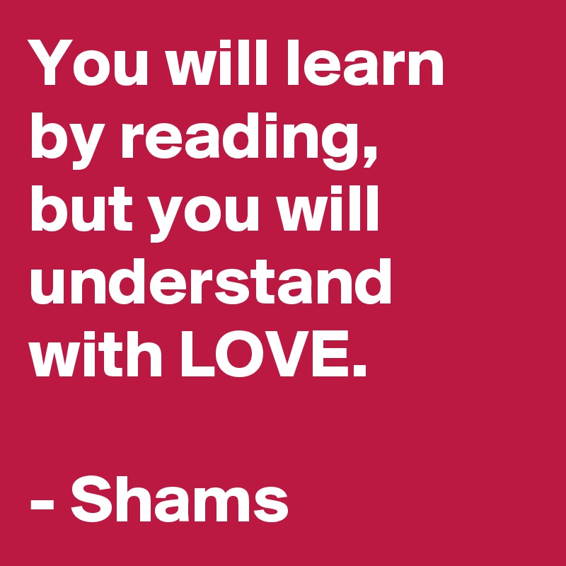 You will learn by reading, 
but you will understand with LOVE.                              

- Shams