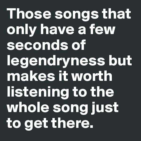 Those songs that only have a few seconds of legendryness but makes it worth listening to the whole song just to get there.