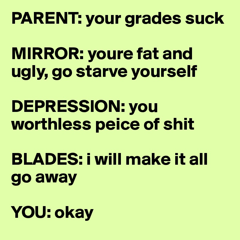 PARENT: your grades suck

MIRROR: youre fat and ugly, go starve yourself

DEPRESSION: you worthless peice of shit

BLADES: i will make it all go away

YOU: okay