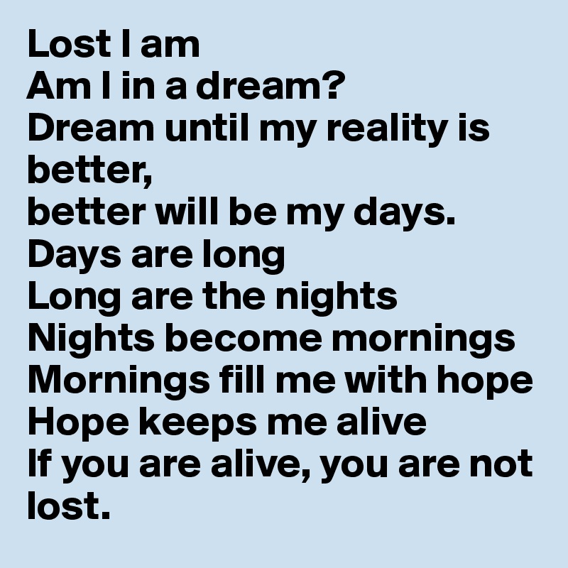 Lost I am
Am I in a dream?
Dream until my reality is better,
better will be my days.
Days are long
Long are the nights
Nights become mornings
Mornings fill me with hope
Hope keeps me alive
If you are alive, you are not lost.