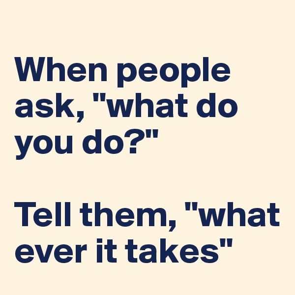 
When people ask, "what do you do?"

Tell them, "what ever it takes"