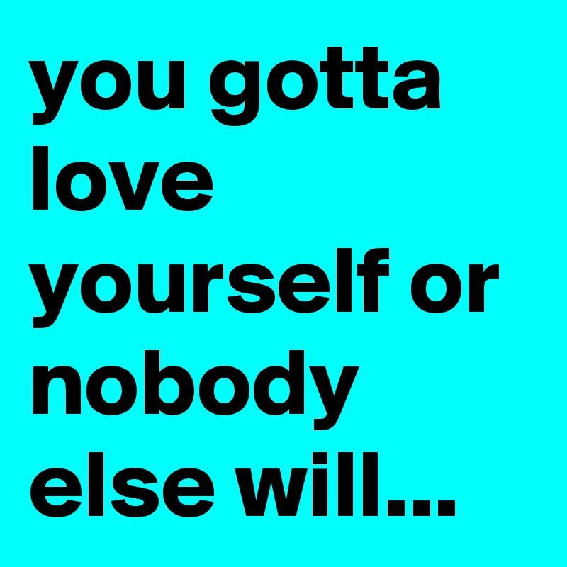 you gotta love yourself or nobody else will...