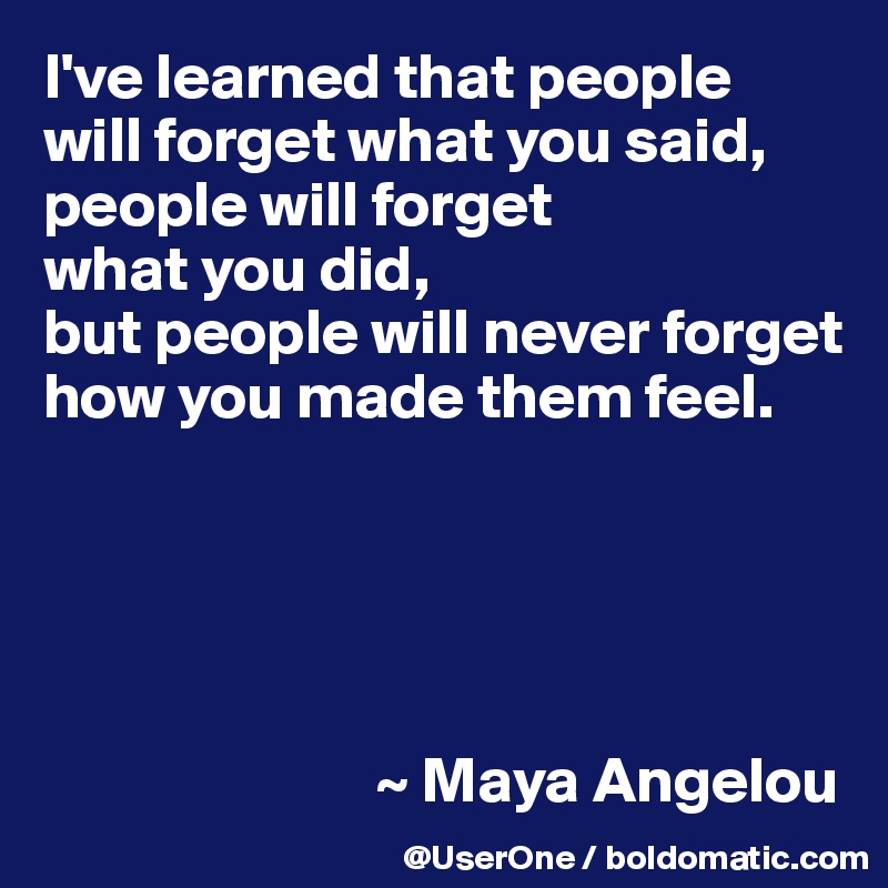 I've learned that people
will forget what you said, people will forget
what you did,
but people will never forget how you made them feel.





                          ~ Maya Angelou