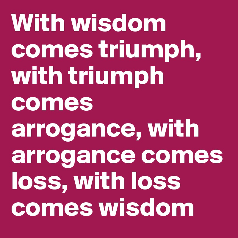 With wisdom comes triumph, with triumph comes arrogance, with arrogance comes loss, with loss comes wisdom