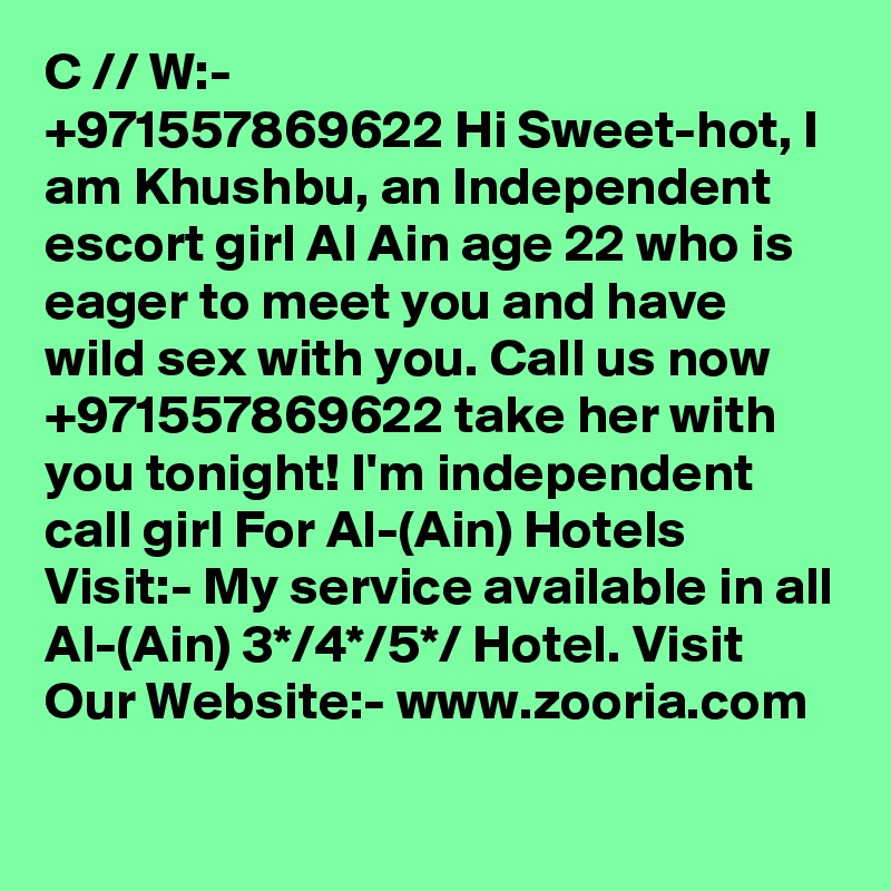 Ca?? ??// W?al?a??:- +971557869622 Hi Sweet-hot, I am Khushbu, an Independent escort girl Al Ain age 22 who is eager to meet you and have wild sex with you. Call us now +971557869622 take her with you tonight! I'm independent call girl For Al-(Ain) Hotels Visit:- My service available in all Al-(Ain) 3*/4*/5*/ Hotel. Visit Our Website:- www.zooria.com 
