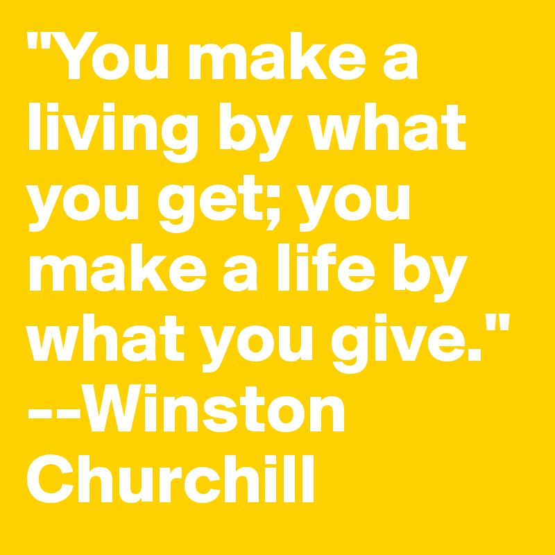 "You make a living by what you get; you make a life by what you give." --Winston Churchill