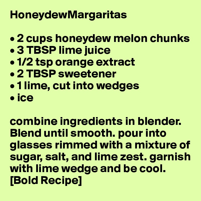 HoneydewMargaritas

• 2 cups honeydew melon chunks 
• 3 TBSP lime juice
• 1/2 tsp orange extract
• 2 TBSP sweetener 
• 1 lime, cut into wedges
• ice

combine ingredients in blender. Blend until smooth. pour into glasses rimmed with a mixture of sugar, salt, and lime zest. garnish with lime wedge and be cool. [Bold Recipe]