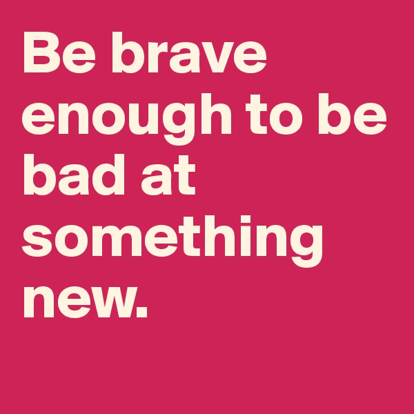 Be brave enough to be bad at something new. 
