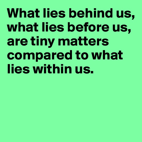 What lies behind us,
what lies before us,
are tiny matters compared to what lies within us.


