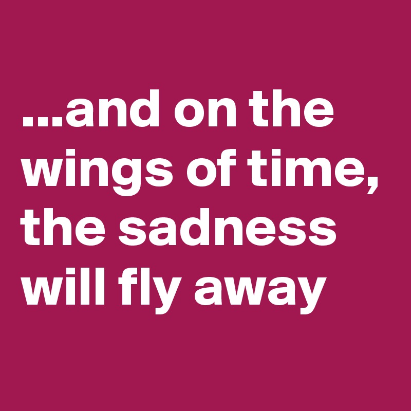 
...and on the wings of time, the sadness will fly away
