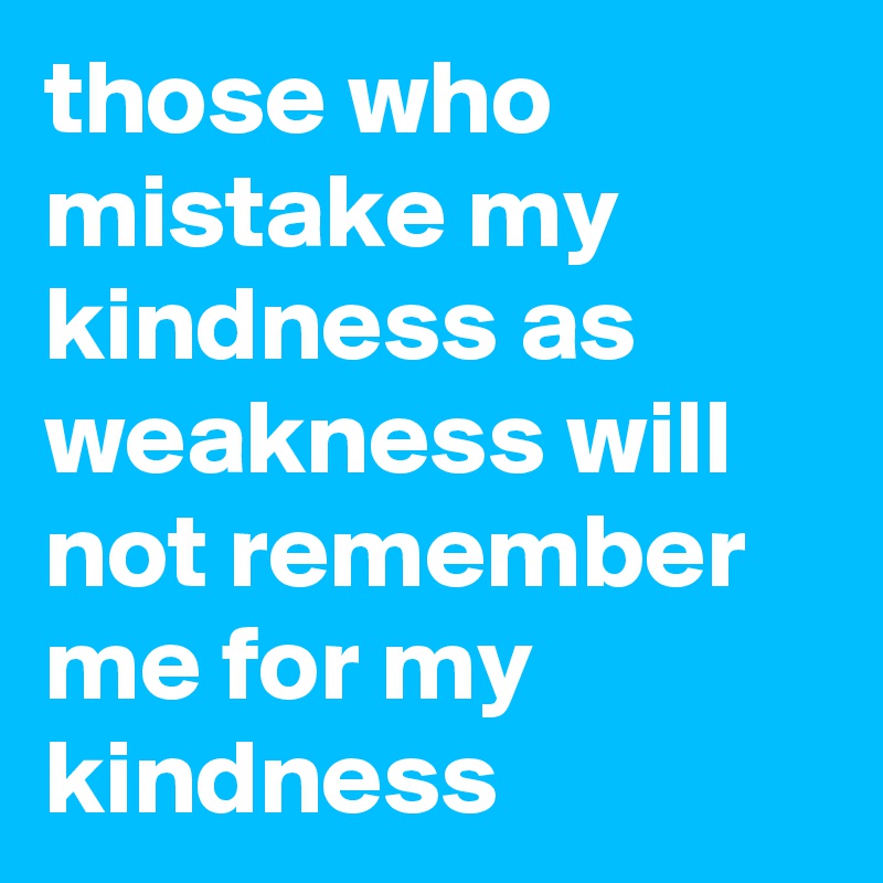 those who mistake my kindness as weakness will not remember me for my kindness