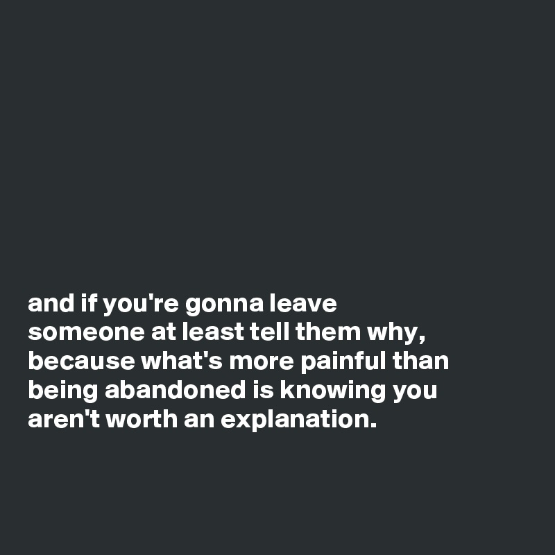 








and if you're gonna leave
someone at least tell them why,
because what's more painful than
being abandoned is knowing you
aren't worth an explanation.


