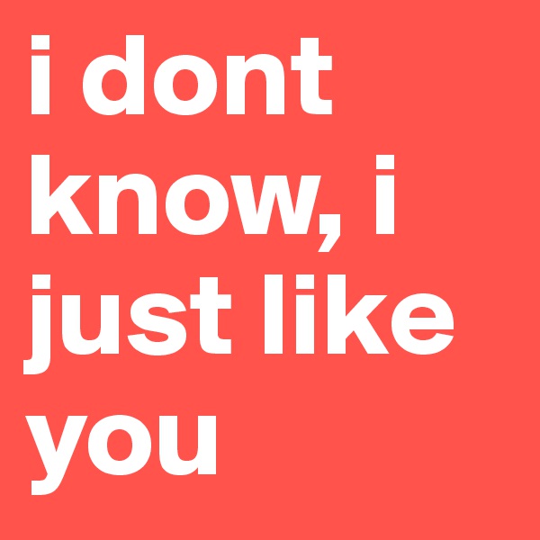 i dont know, i just like you