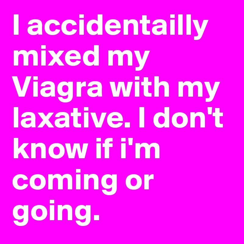 I accidentailly mixed my Viagra with my laxative. I don't know if i'm coming or going. 
