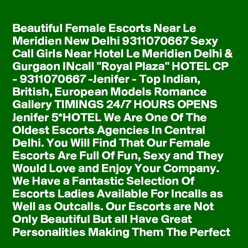 Beautiful Female Escorts Near Le Meridien New Delhi 9311070667 Sexy Call Girls Near Hotel Le Meridien Delhi & Gurgaon INcall "Royal Plaza" HOTEL CP - 9311070667 -Jenifer - Top Indian, British, European Models Romance Gallery TIMINGS 24/7 HOURS OPENS Jenifer 5*HOTEL We Are One Of The Oldest Escorts Agencies In Central Delhi. You Will Find That Our Female Escorts Are Full Of Fun, Sexy and They Would Love and Enjoy Your Company. We Have a Fantastic Selection Of Escorts Ladies Available For Incalls as Well as Outcalls. Our Escorts are Not Only Beautiful But all Have Great Personalities Making Them The Perfect 