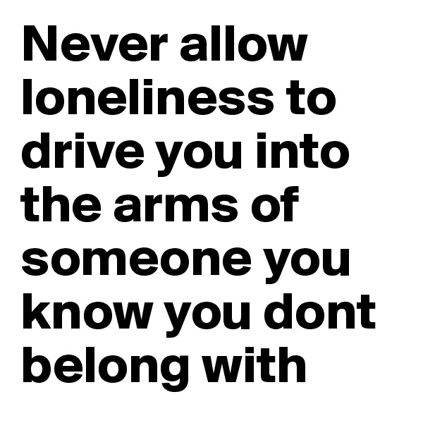 Never allow loneliness to drive you into the arms of someone you know you dont belong with