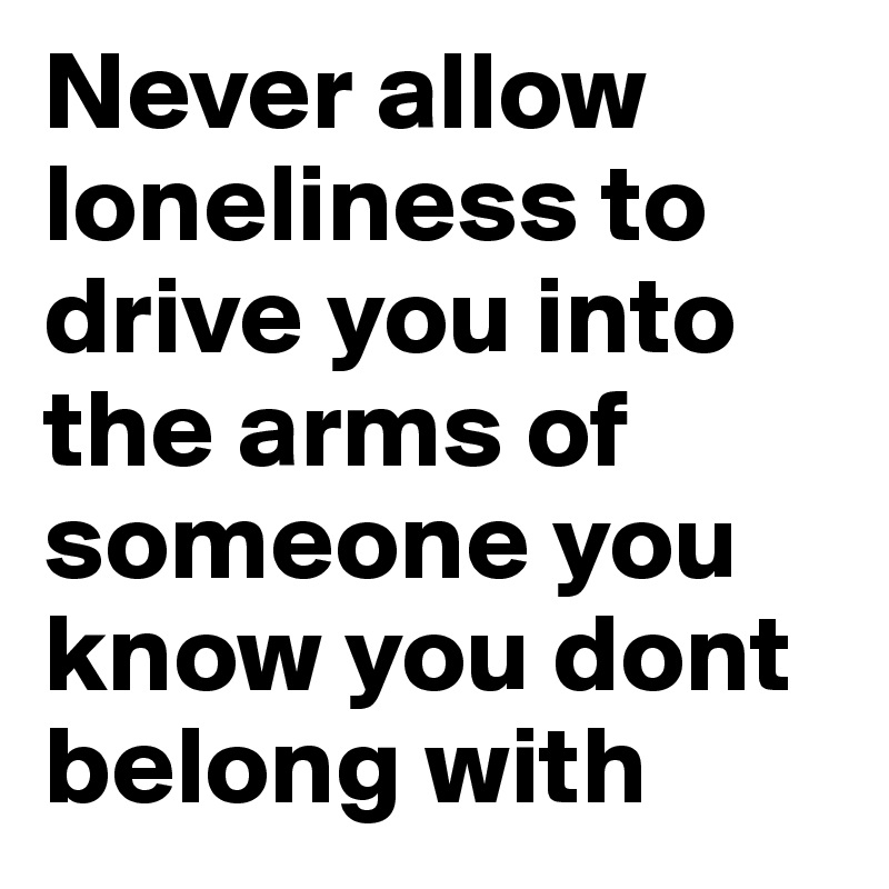 Never allow loneliness to drive you into the arms of someone you know you dont belong with