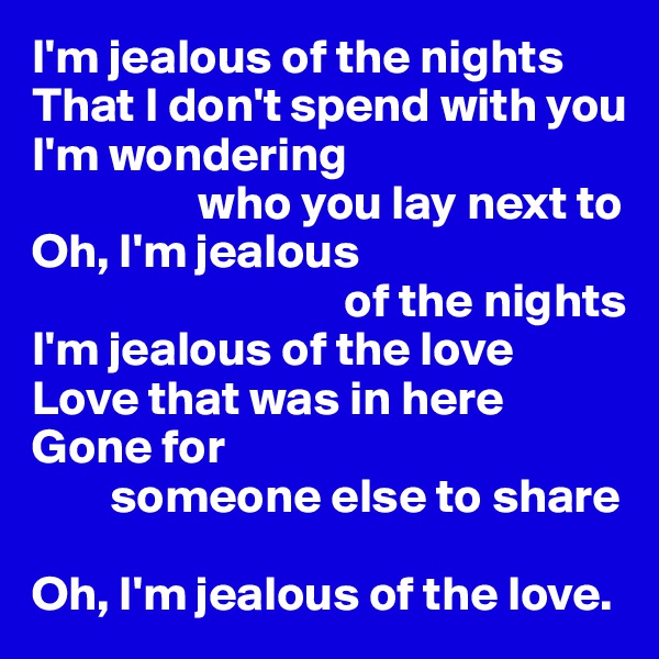 I'm jealous of the nights
That I don't spend with you
I'm wondering
                 who you lay next to
Oh, I'm jealous 
                                of the nights
I'm jealous of the love
Love that was in here
Gone for
        someone else to share

Oh, I'm jealous of the love.