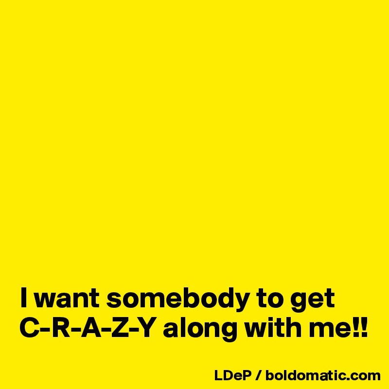 








I want somebody to get C-R-A-Z-Y along with me!!