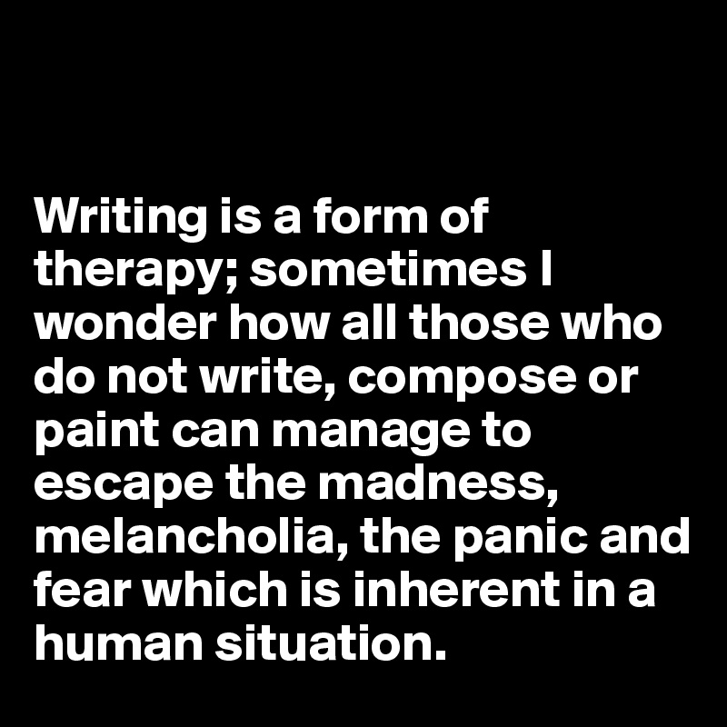 


Writing is a form of therapy; sometimes I wonder how all those who do not write, compose or paint can manage to escape the madness, melancholia, the panic and fear which is inherent in a human situation. 