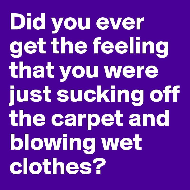 Did you ever get the feeling that you were just sucking off the carpet and blowing wet clothes?