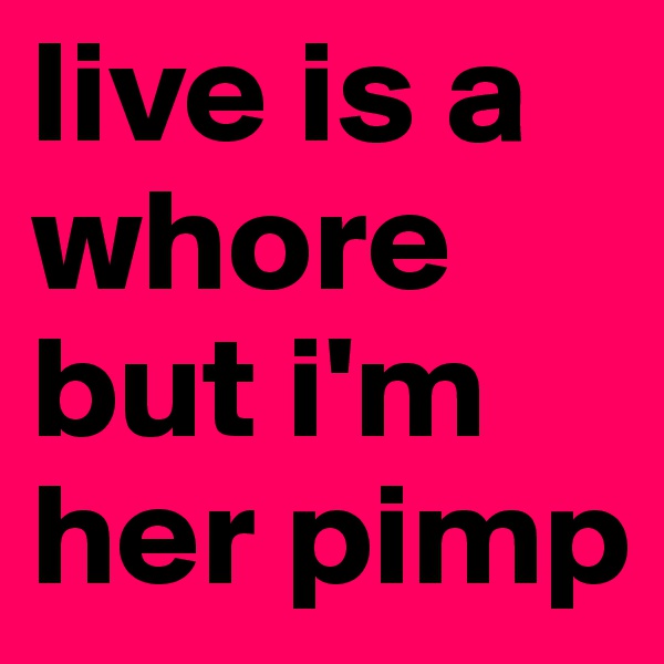 live is a whore but i'm her pimp