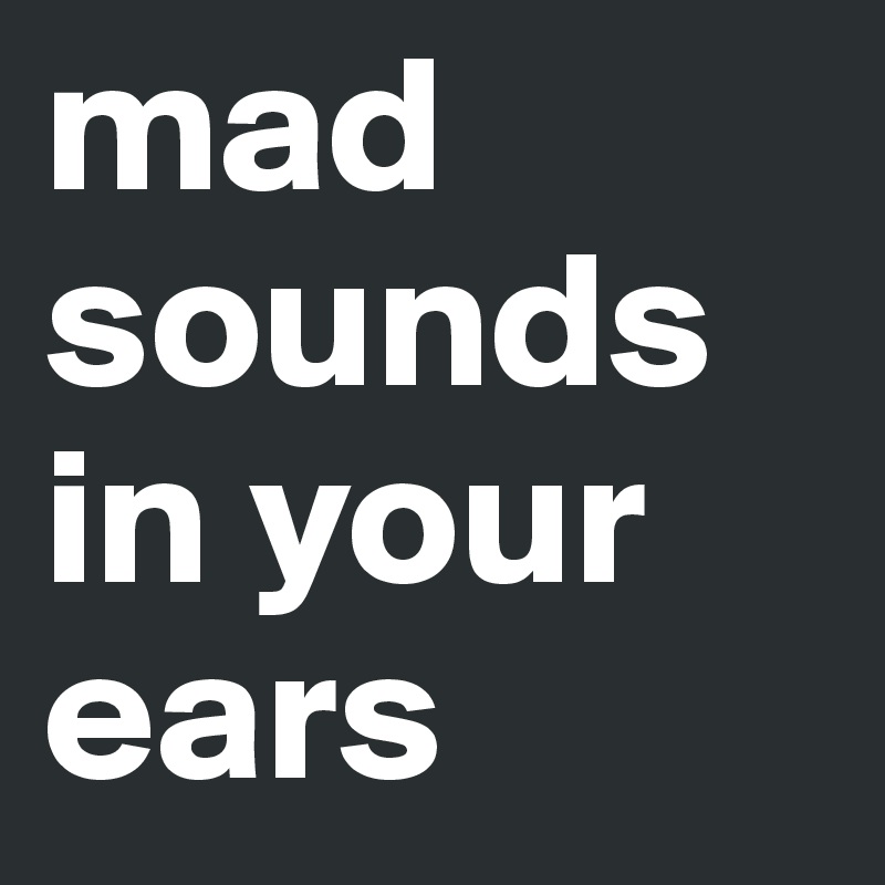 mad sounds in your ears 