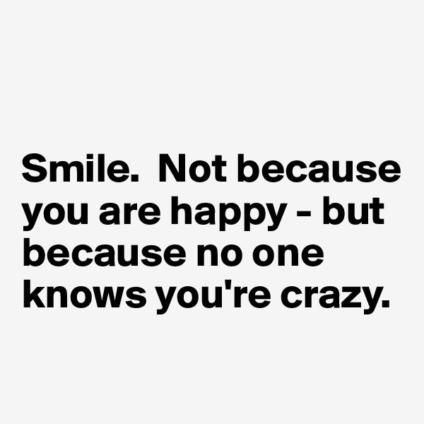 


Smile.  Not because you are happy - but because no one knows you're crazy.

