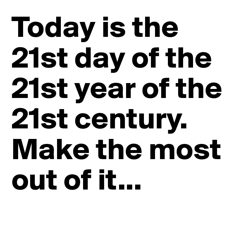 Today is the 21st day of the 21st year of the 21st century. Make the most out of it...